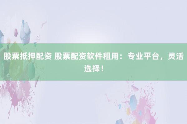 股票抵押配资 股票配资软件租用：专业平台，灵活选择！