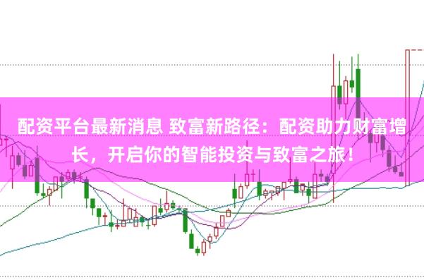 配资平台最新消息 致富新路径：配资助力财富增长，开启你的智能投资与致富之旅！