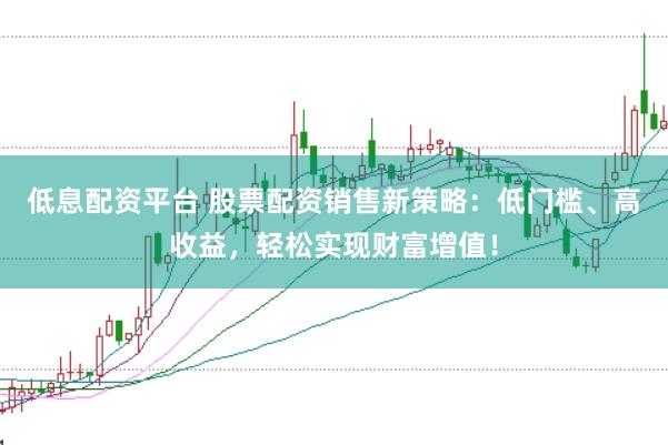 低息配资平台 股票配资销售新策略：低门槛、高收益，轻松实现财富增值！