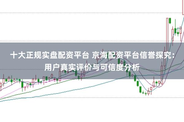 十大正规实盘配资平台 京海配资平台信誉探究：用户真实评价与可信度分析
