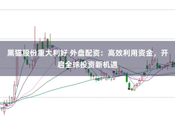 黑猫股份重大利好 外盘配资：高效利用资金，开启全球投资新机遇