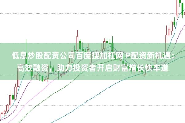 低息炒股配资公司百度搜加杠网 P配资新机遇：高效融资，助力投资者开启财富增长快车道