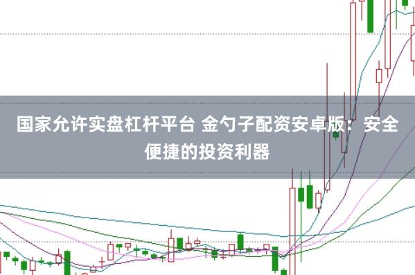 国家允许实盘杠杆平台 金勺子配资安卓版：安全便捷的投资利器