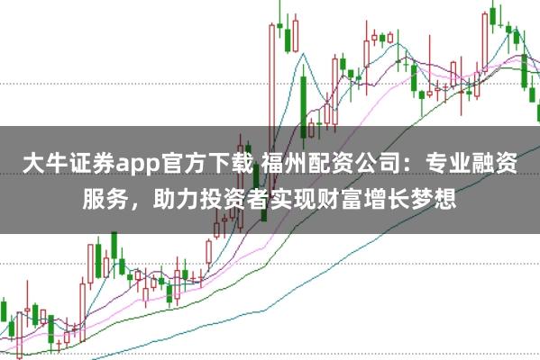 大牛证券app官方下载 福州配资公司：专业融资服务，助力投资者实现财富增长梦想