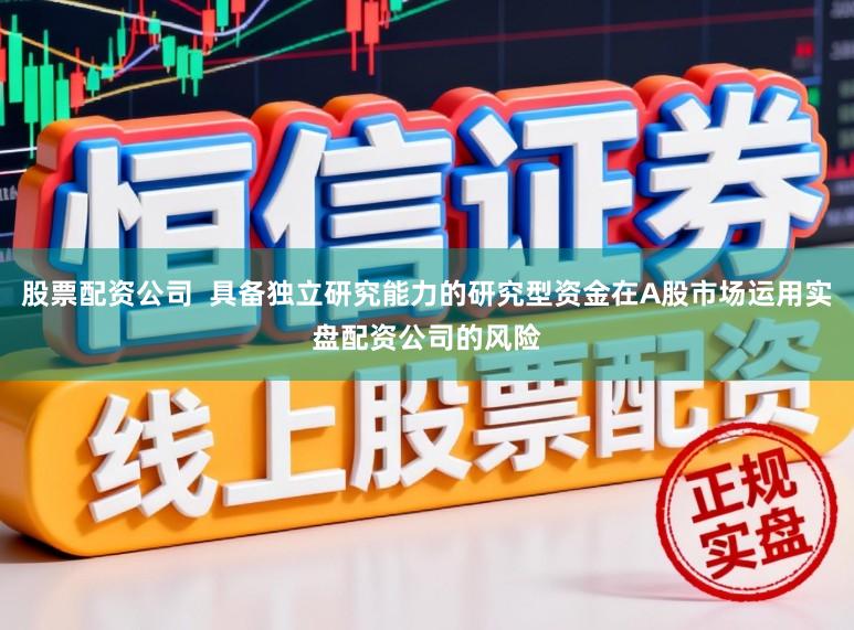 股票配资公司  具备独立研究能力的研究型资金在A股市场运用实盘配资公司的风险