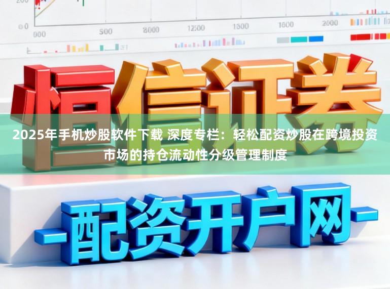 2025年手机炒股软件下载 深度专栏：轻松配资炒股在跨境投资市场的持仓流动性分级管理制度