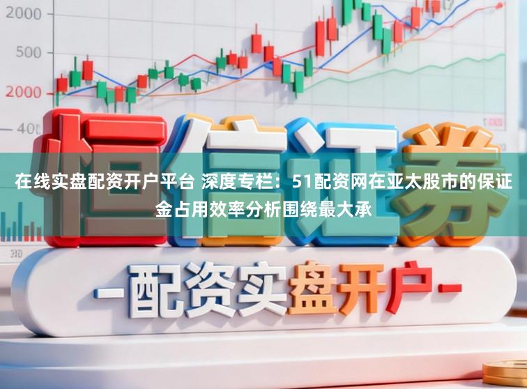 在线实盘配资开户平台 深度专栏：51配资网在亚太股市的保证金占用效率分析围绕最大承