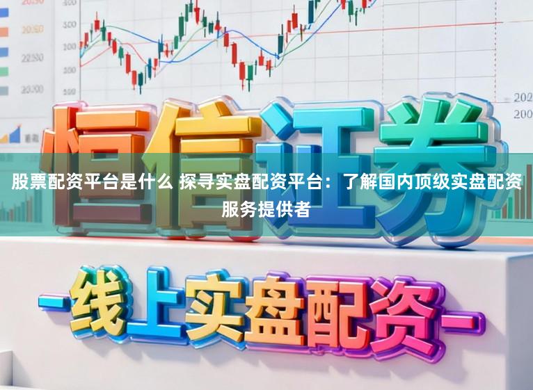 股票配资平台是什么 探寻实盘配资平台：了解国内顶级实盘配资服务提供者