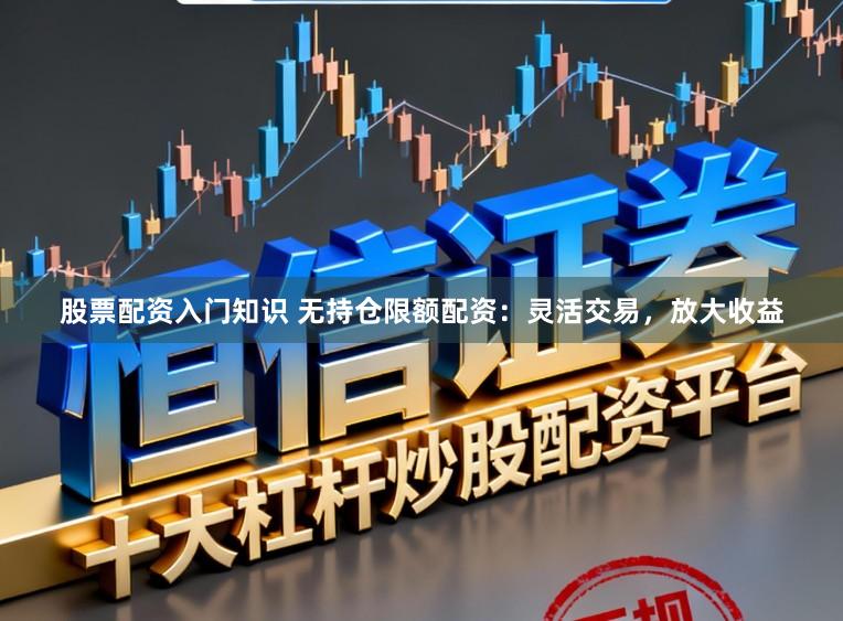 股票配资入门知识 无持仓限额配资：灵活交易，放大收益